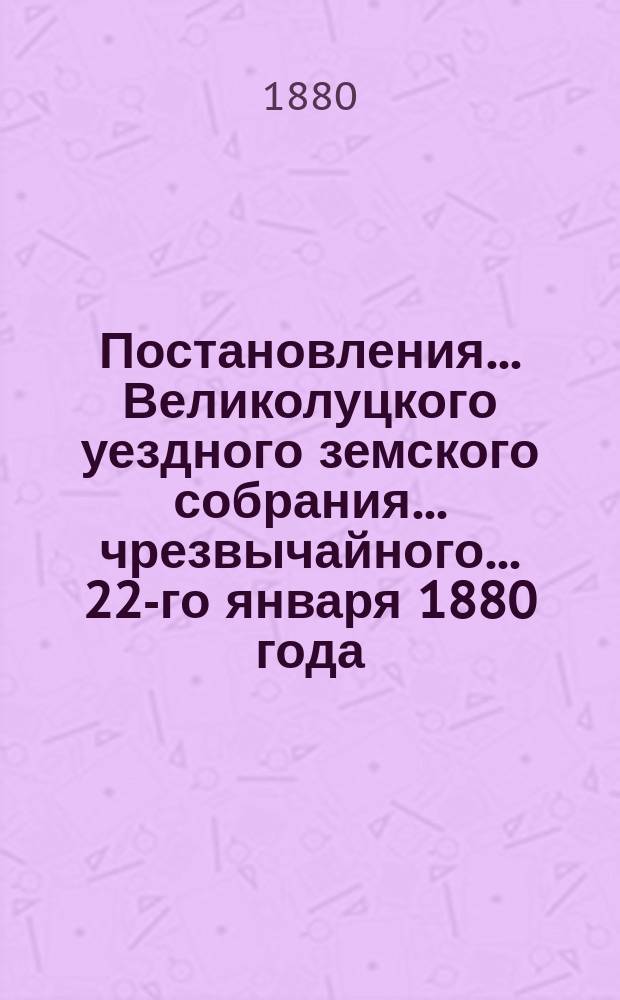 Постановления ... Великолуцкого уездного земского собрания ... чрезвычайного... 22-го января 1880 года