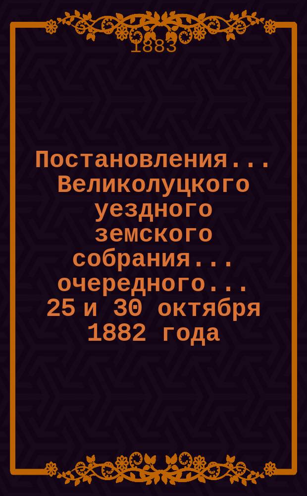 Постановления ... Великолуцкого уездного земского собрания ... очередного... 25 и 30 октября 1882 года