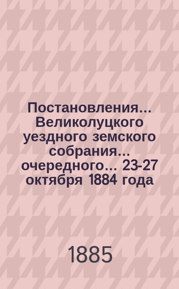 Постановления ... Великолуцкого уездного земского собрания ... очередного... 23-27 октября 1884 года
