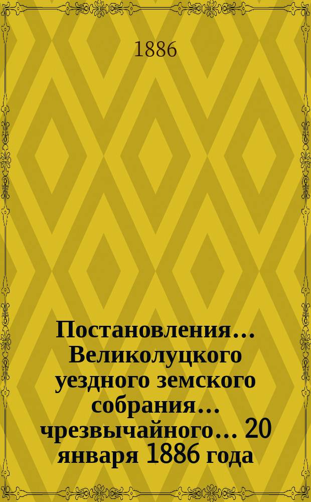 Постановления ... Великолуцкого уездного земского собрания ... чрезвычайного... 20 января 1886 года