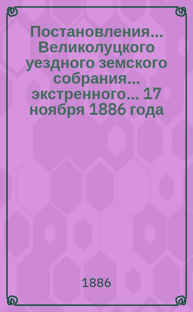 Постановления ... Великолуцкого уездного земского собрания ... экстренного... 17 ноября 1886 года