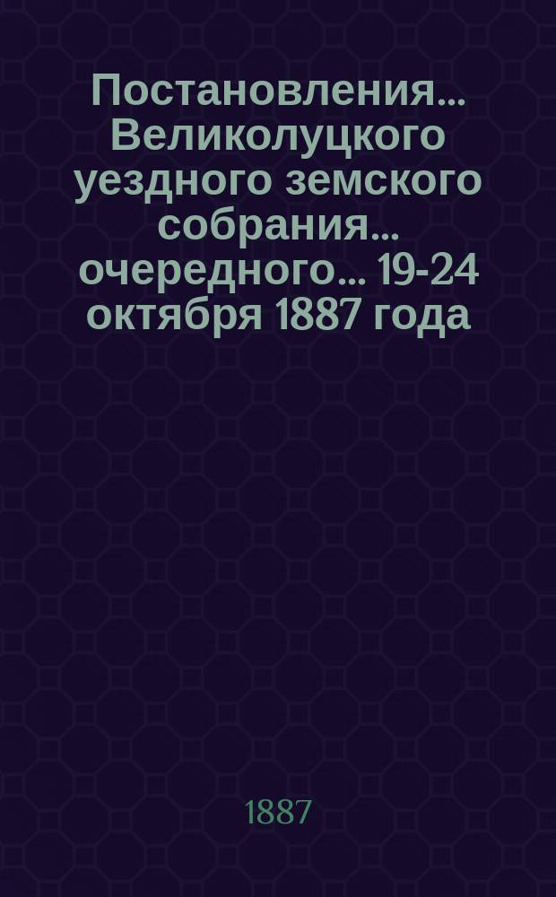 Постановления ... Великолуцкого уездного земского собрания ... очередного... 19-24 октября 1887 года