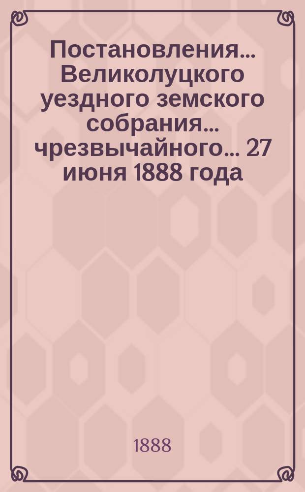 Постановления ... Великолуцкого уездного земского собрания ... чрезвычайного... 27 июня 1888 года