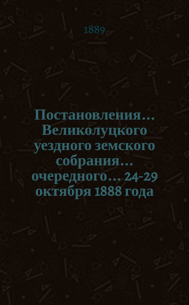 Постановления ... Великолуцкого уездного земского собрания ... очередного... 24-29 октября 1888 года