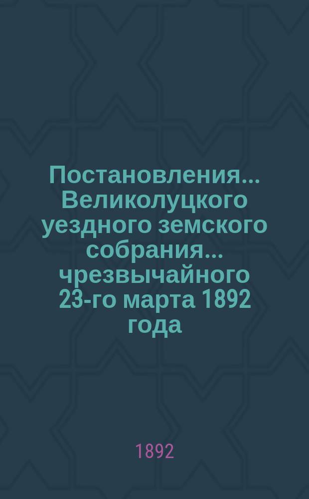 Постановления ... Великолуцкого уездного земского собрания ... чрезвычайного 23-го марта 1892 года