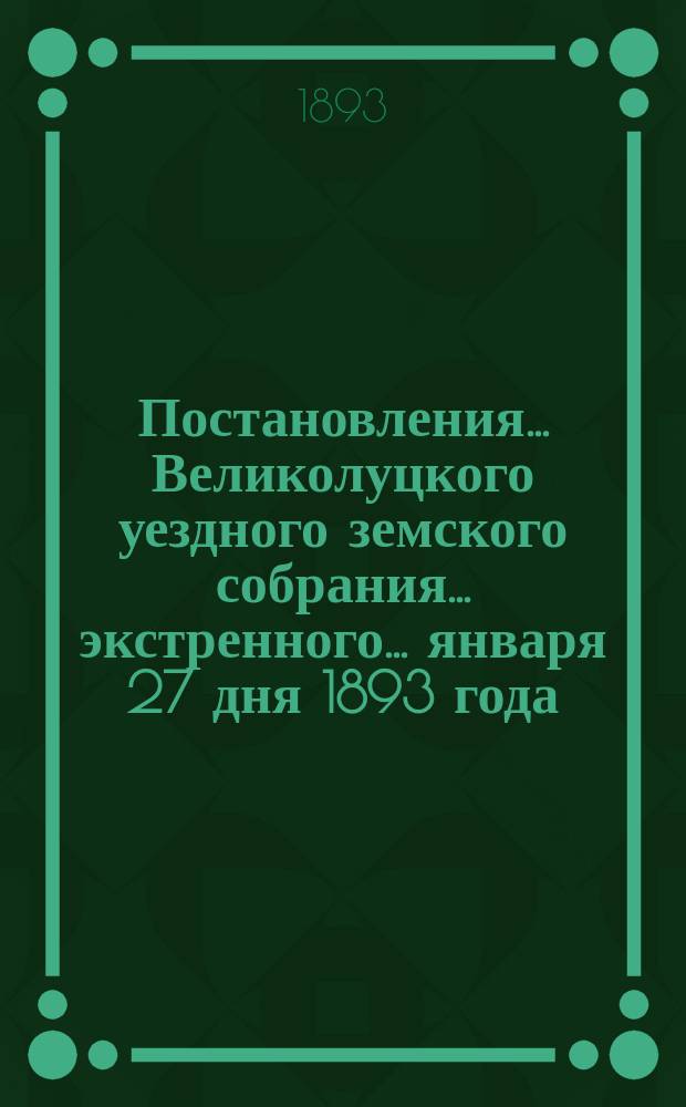 Постановления ... Великолуцкого уездного земского собрания ... экстренного... января 27 дня [1893 года