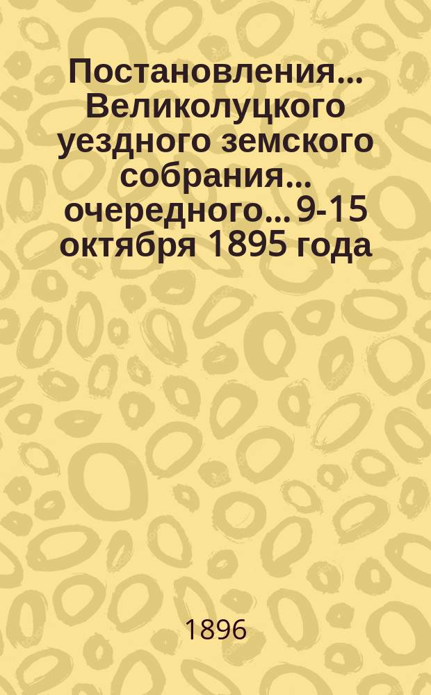 Постановления ... Великолуцкого уездного земского собрания ... очередного... 9-15 октября 1895 года