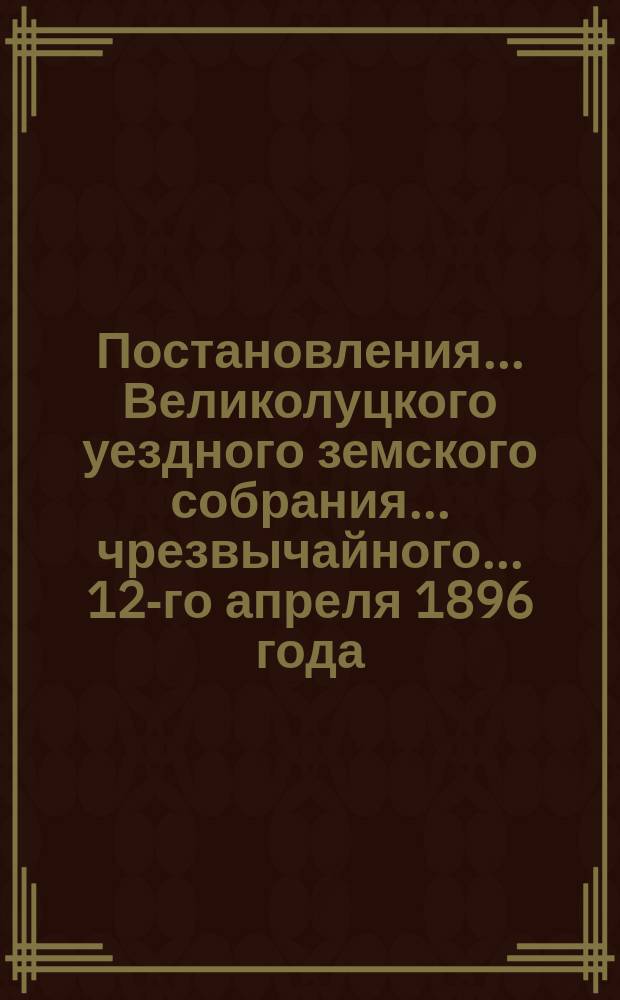 Постановления ... Великолуцкого уездного земского собрания ... чрезвычайного... 12-го апреля 1896 года