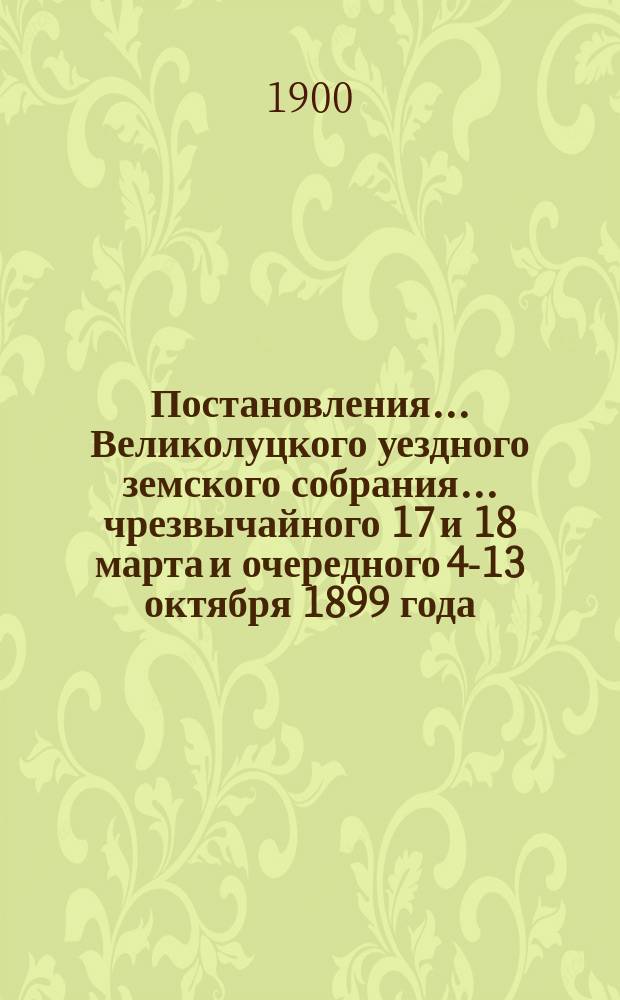 Постановления ... Великолуцкого уездного земского собрания ... чрезвычайного 17 и 18 марта и очередного 4-13 октября 1899 года