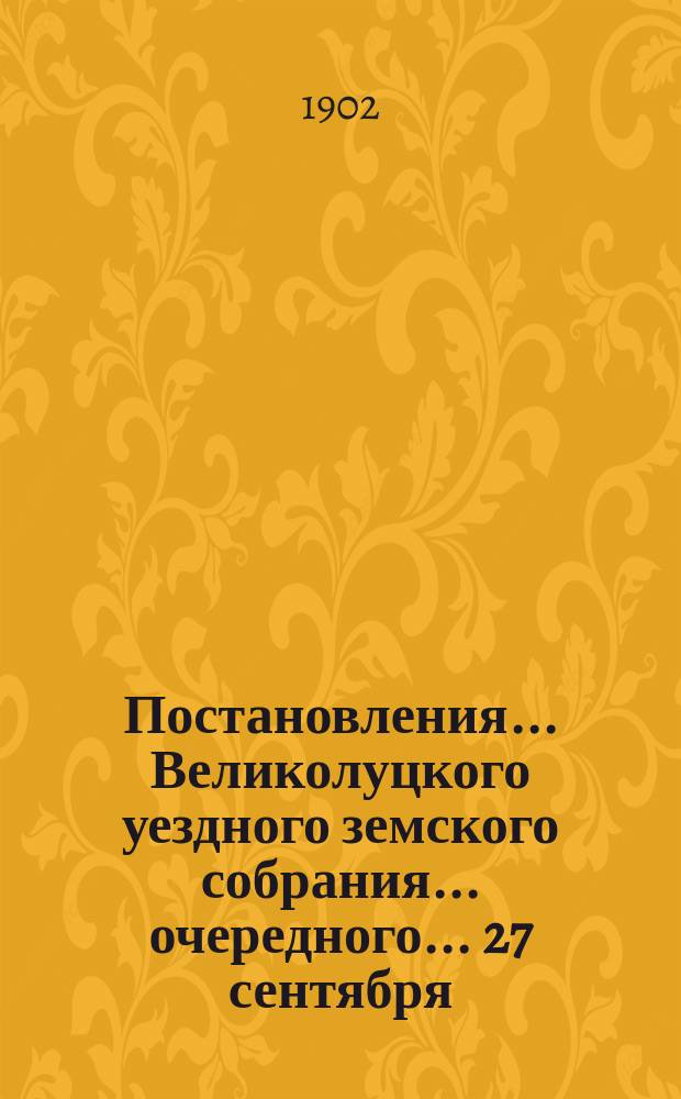 Постановления ... Великолуцкого уездного земского собрания ... очередного... [27 сентября - 11 октября 1901 года] и чрезвычайного... [20-го марта] 1901 года