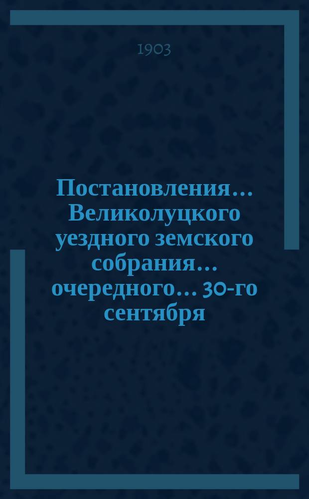 Постановления ... Великолуцкого уездного земского собрания ... очередного... [30-го сентября - 12 октября 1902 года] и чрезвычайного... [28 февраля - 1-е марта] 1902 года