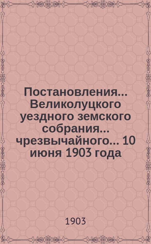 Постановления ... Великолуцкого уездного земского собрания ... чрезвычайного... 10 июня 1903 года