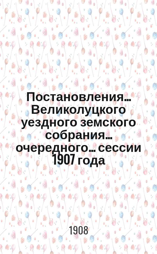 Постановления ... Великолуцкого уездного земского собрания ... очередного... сессии 1907 года