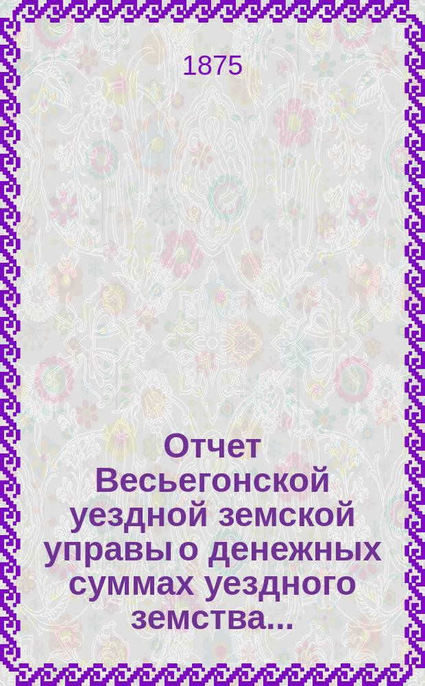 Отчет Весьегонской уездной земской управы о денежных суммах уездного земства ...