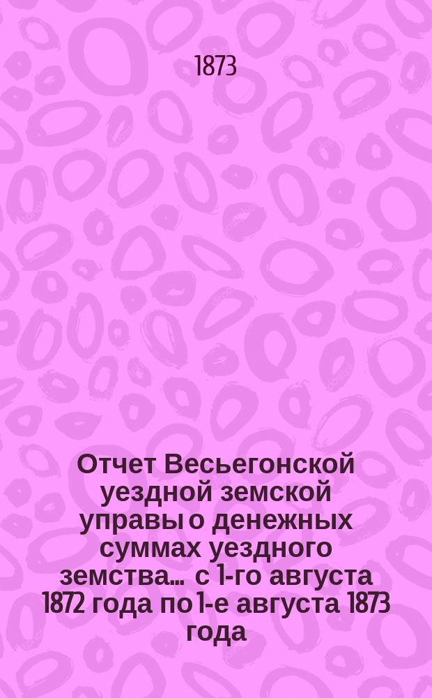 Отчет Весьегонской уездной земской управы о денежных суммах уездного земства ... с 1-го августа 1872 года по 1-е августа 1873 года