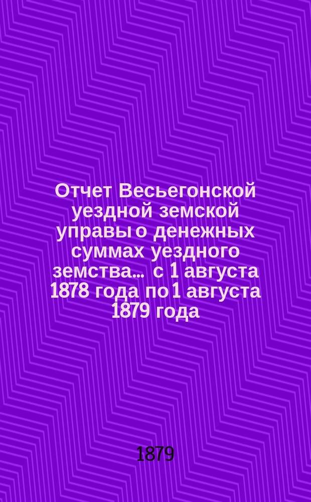 Отчет Весьегонской уездной земской управы о денежных суммах уездного земства ... с 1 августа 1878 года по 1 августа 1879 года