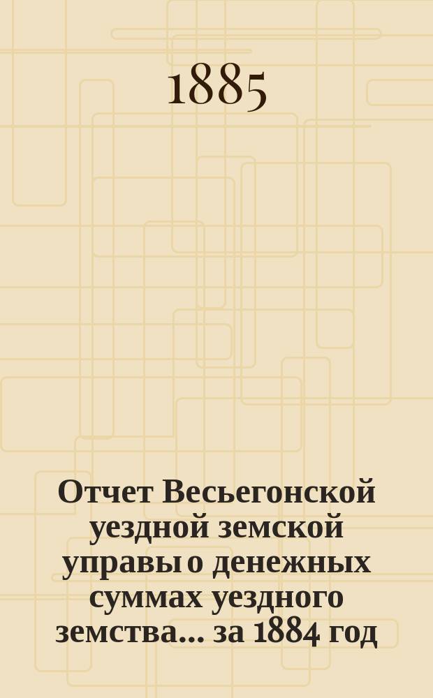Отчет Весьегонской уездной земской управы о денежных суммах уездного земства ... за 1884 год