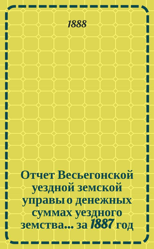 Отчет Весьегонской уездной земской управы о денежных суммах уездного земства ... за 1887 год