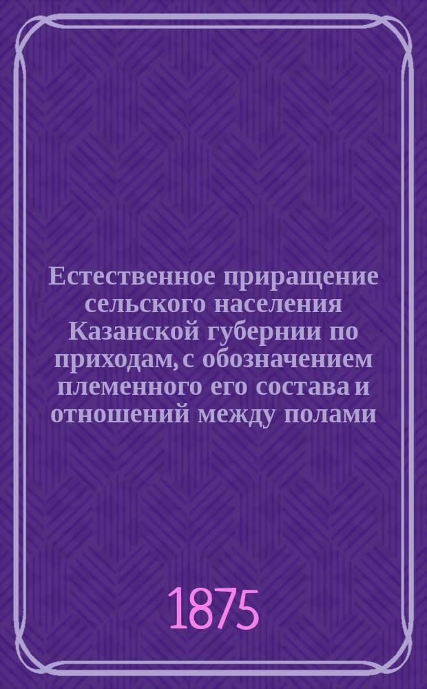 Естественное приращение сельского населения Казанской губернии по приходам, с обозначением племенного его состава и отношений между полами