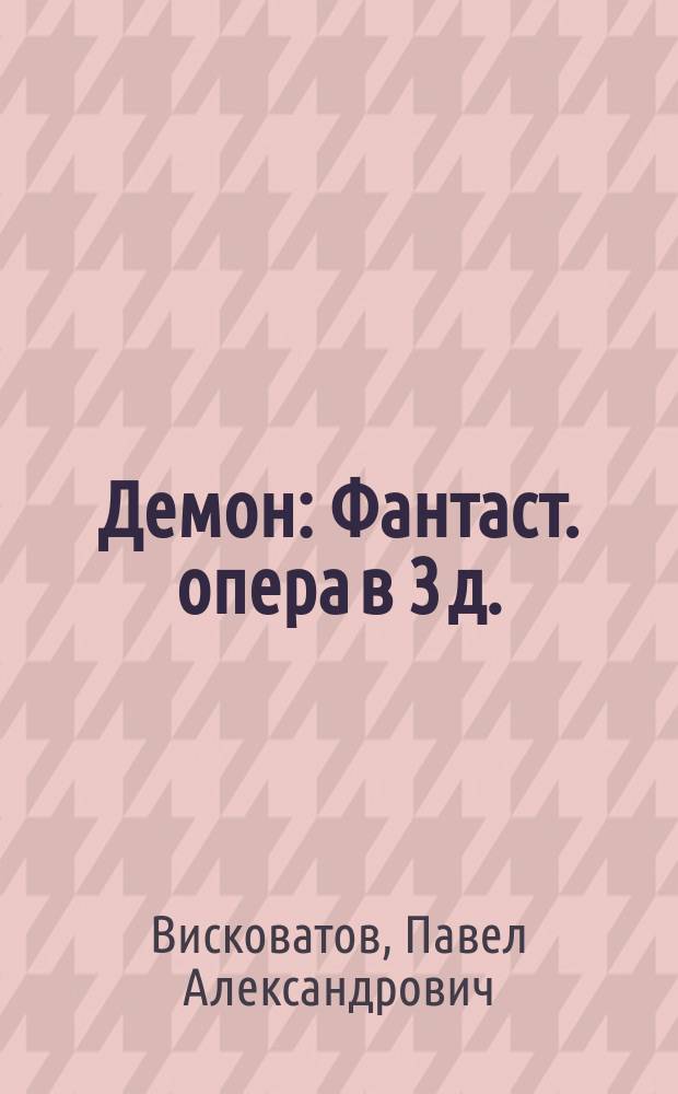 Демон : Фантаст. опера в 3 д. : Либретто : По Лермонтову , с сохранением многих оригинальных стихов