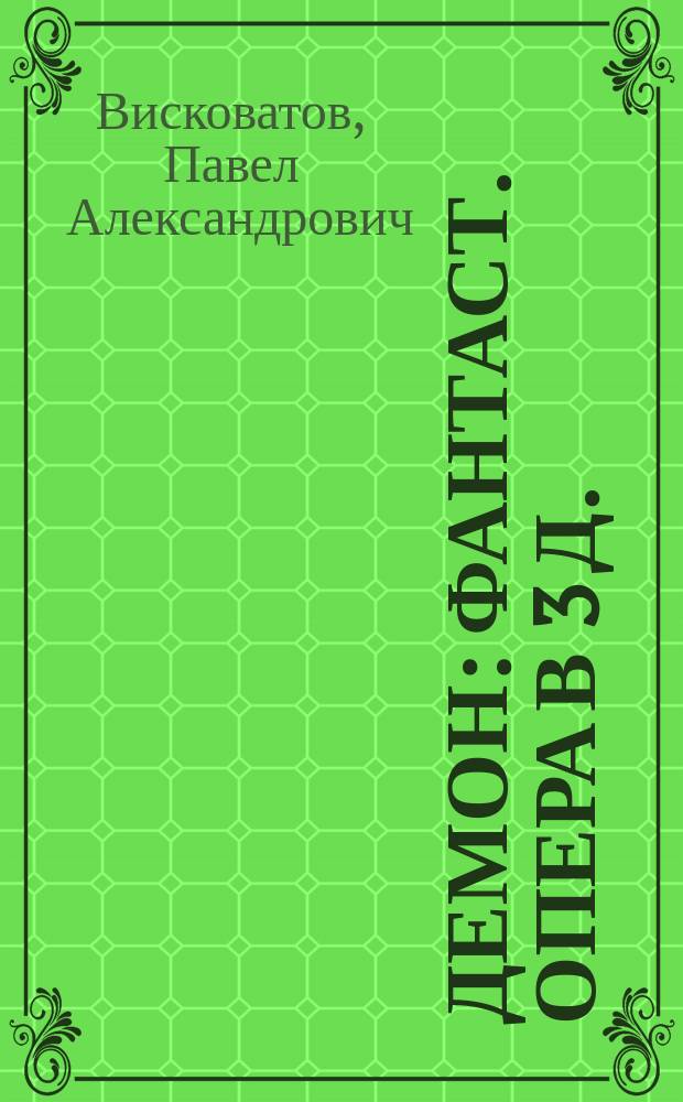 Демон : Фантаст. опера в 3 д. : Либретто : По Лермонтову , с сохранением многих оригинальных стихов