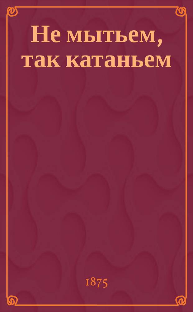 Не мытьем, так катаньем : Шутка в 1 д