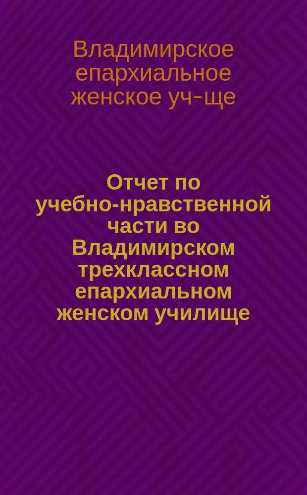 Отчет по учебно-нравственной части во Владимирском трехклассном епархиальном женском училище...