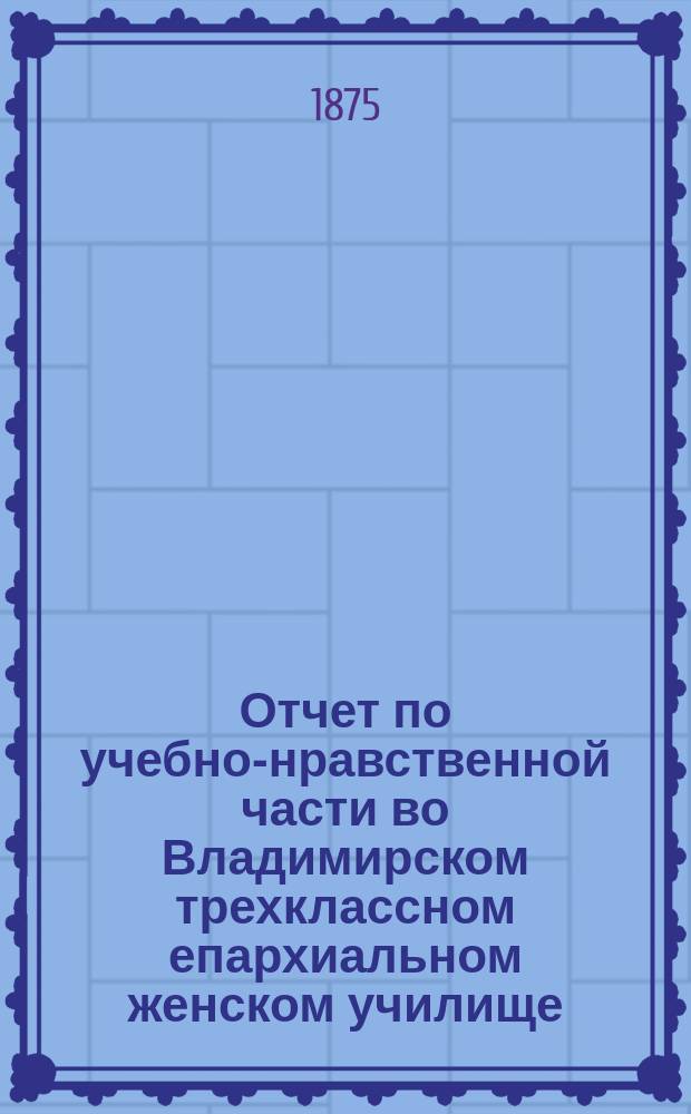 Отчет по учебно-нравственной части во Владимирском трехклассном епархиальном женском училище... ... за 1873/4 учебный год