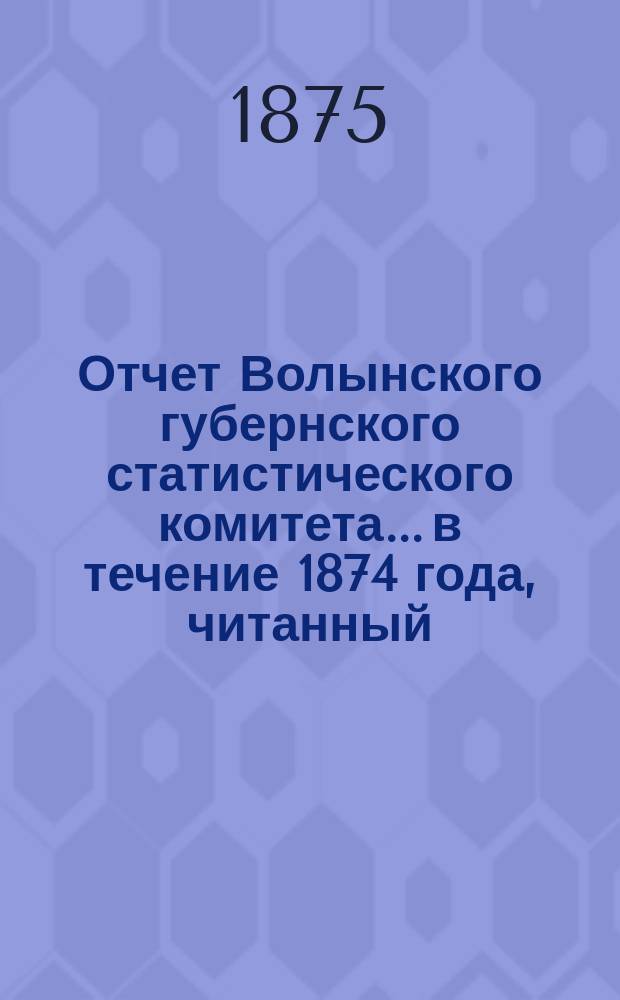 Отчет Волынского губернского статистического комитета... в течение 1874 года, читанный... В.П. Рогге в годичном общем собрании статистического комитета 31 марта 1875 г.