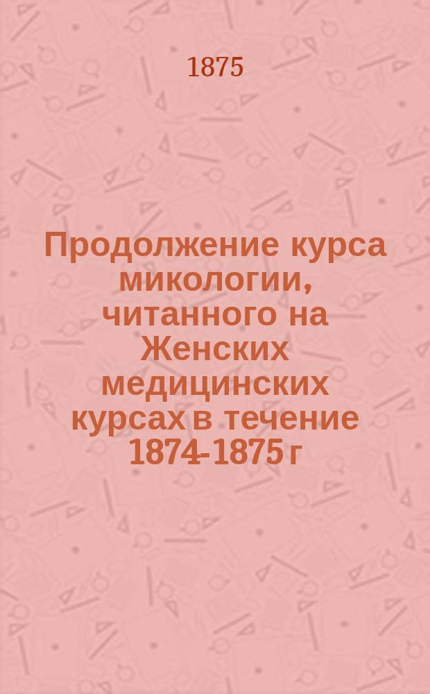 Продолжение курса микологии, читанного на Женских медицинских курсах в течение 1874-1875 г. М.С. Ворониным