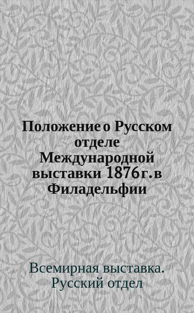 Положение о Русском отделе Международной выставки 1876 г. в Филадельфии : (Утв. г. министром финансов 9 окт. 1875 г.)