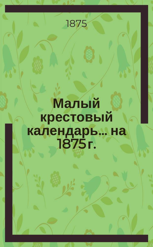 Малый крестовый календарь... ... на 1875 г. (3-й по високосе)