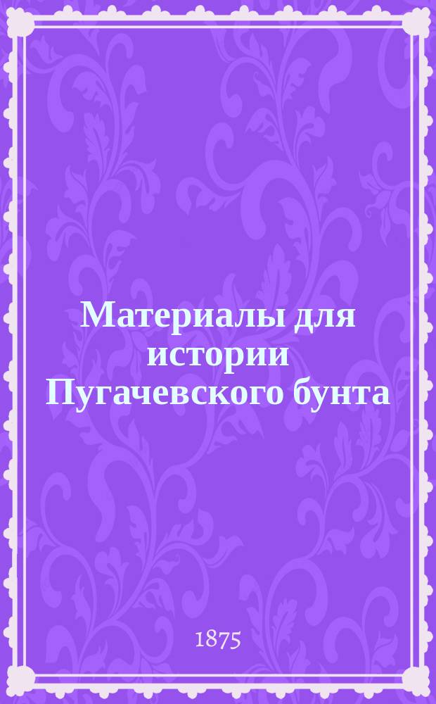 Материалы для истории Пугачевского бунта : Бумаги, относящиеся к последнему периоду мятежа и к поимке Пугачева