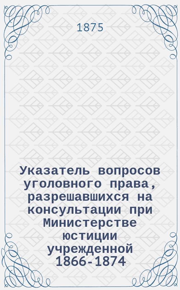 Указатель вопросов уголовного права, разрешавшихся на консультации при Министерстве юстиции учрежденной 1866-1874