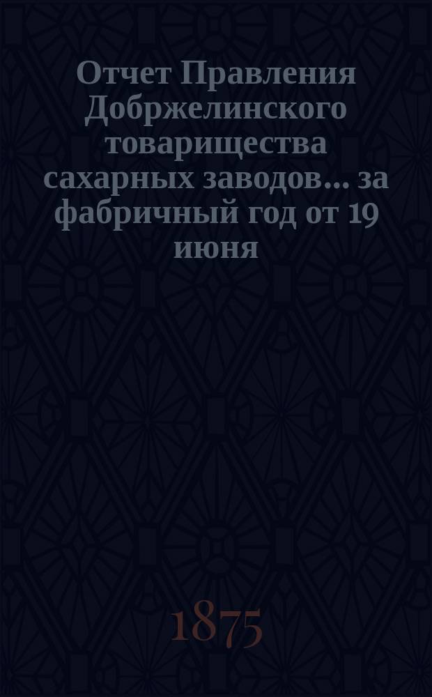 Отчет Правления Добржелинского товарищества сахарных заводов... ... за фабричный год от 19 июня (1 июля) 1874 года по 20 июля (1 августа) 1875 года