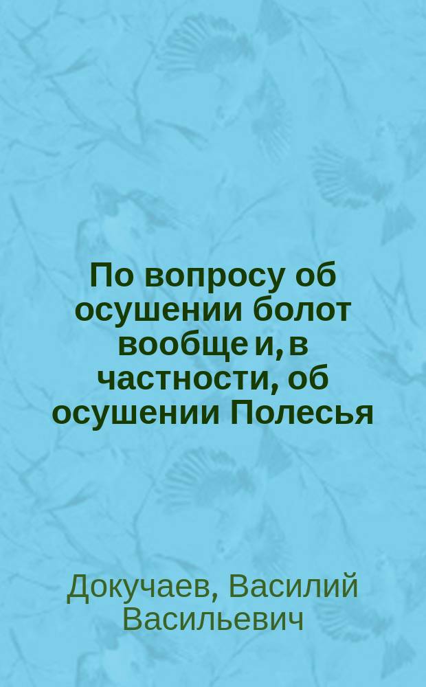 По вопросу об осушении болот вообще и, в частности, об осушении Полесья : Докл. В. Докучаева : Сост. и печатается по распоряжению Отд-ния геологии и минералогии