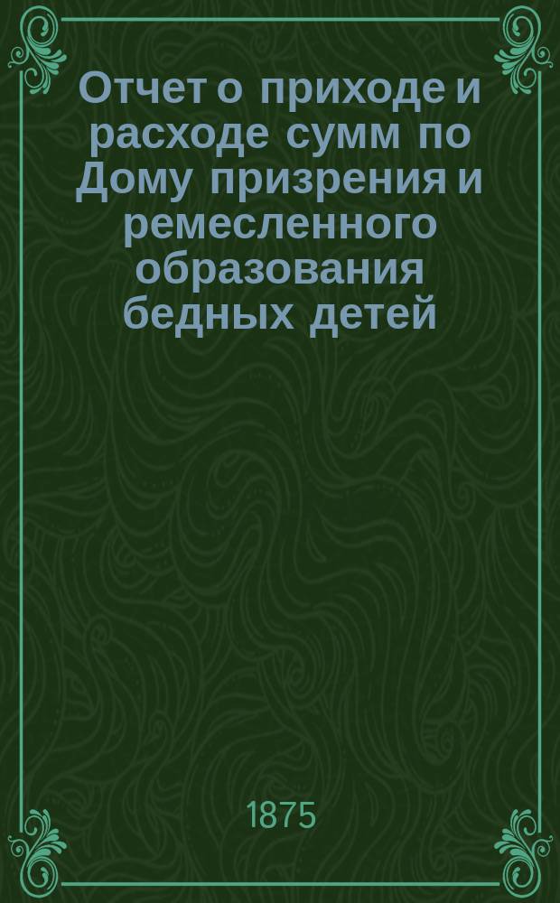 Отчет о приходе и расходе сумм по Дому призрения и ремесленного образования бедных детей... в С.-Петербурге... ... за первую половину 1875 г.