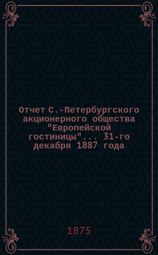 Отчет С.-Петербургского акционерного общества "Европейской гостиницы". ... 31-го декабря 1887 года