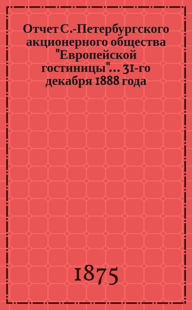 Отчет С.-Петербургского акционерного общества "Европейской гостиницы". ... 31-го декабря 1888 года