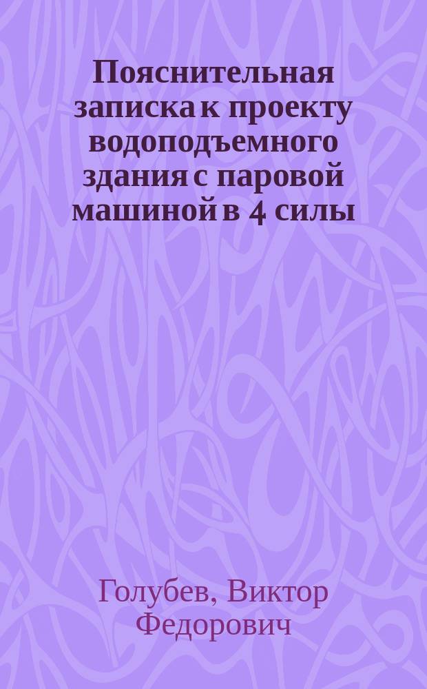 Пояснительная записка к проекту водоподъемного здания с паровой машиной в 4 силы; Пояснительная записка к проекту водоподъемного здания с паровой машиной в 6 сил / Глав. инж. В. Голубев