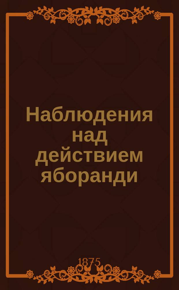 Наблюдения над действием яборанди : (Чит. в заседании О-ва киев. врачей 13 дек. 1875 г.)