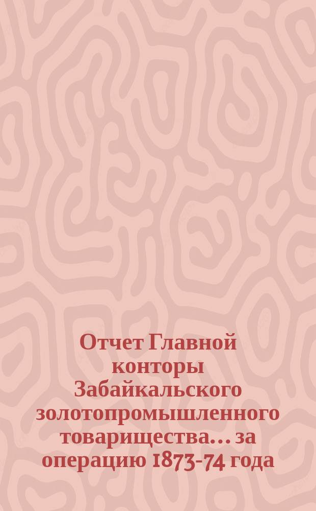 Отчет Главной конторы Забайкальского золотопромышленного товарищества... ... за операцию 1873-74 года