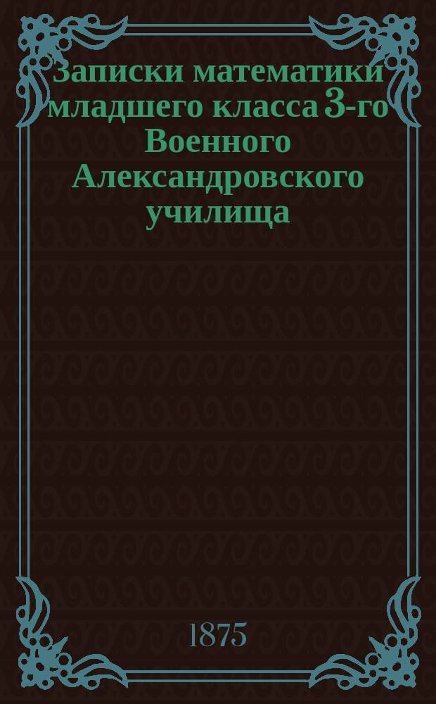 [Записки математики младшего класса 3-го Военного Александровского училища : Алгебра и аналит. геометрия