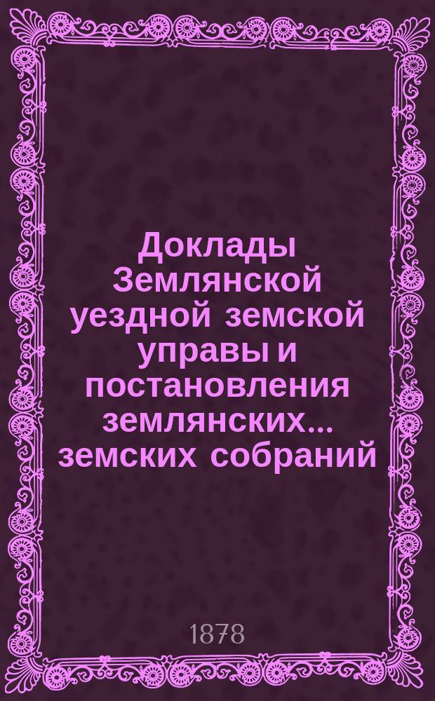 Доклады Землянской уездной земской управы и постановления землянских... земских собраний, со всеми приложениями... очередного... 1877 года