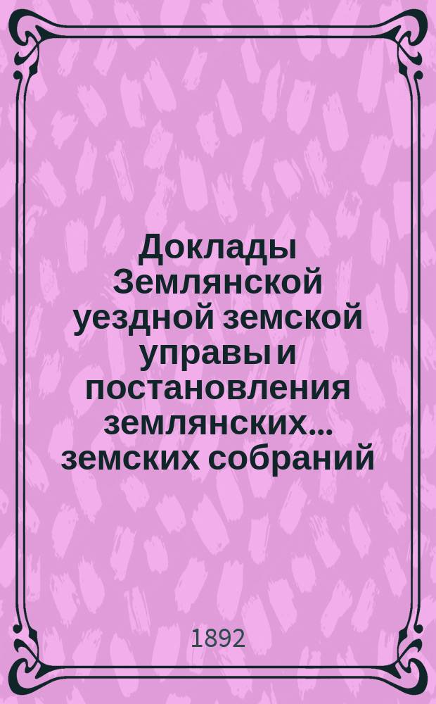 Доклады Землянской уездной земской управы и постановления землянских... земских собраний, со всеми приложениями... чрезвычайных и очередного... сессии 1891 года