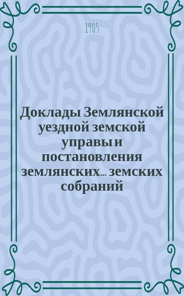 Доклады Землянской уездной земской управы и постановления землянских... земских собраний, со всеми приложениями... очередному... 1905 года и журналы экстренных собраний 18 мая и 27 августа