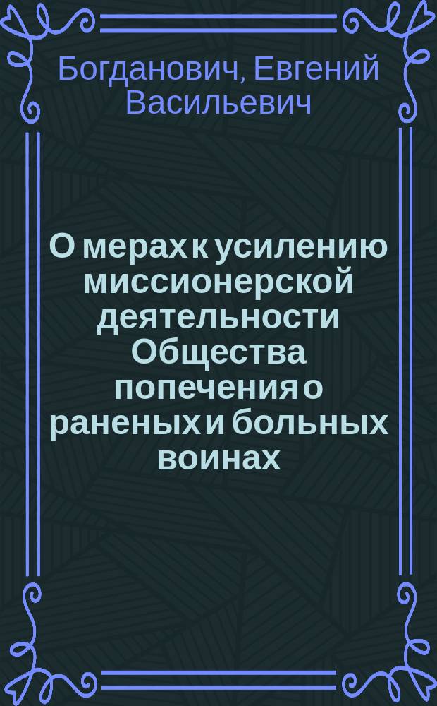 О мерах к усилению миссионерской деятельности Общества попечения о раненых и больных воинах, состоящего под покровительством ее императорского величества государыни императрицы : Доклад полк. Богдановича, чит. в Москве, 13-го июля 1872 г. в заседании Съезда О-ва, происходившего во время Моск. политехн. выставки