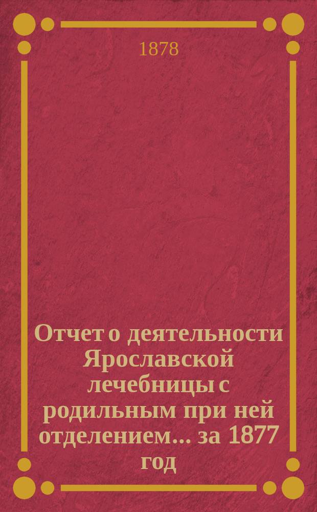 Отчет о деятельности Ярославской лечебницы с родильным при ней отделением... за 1877 год