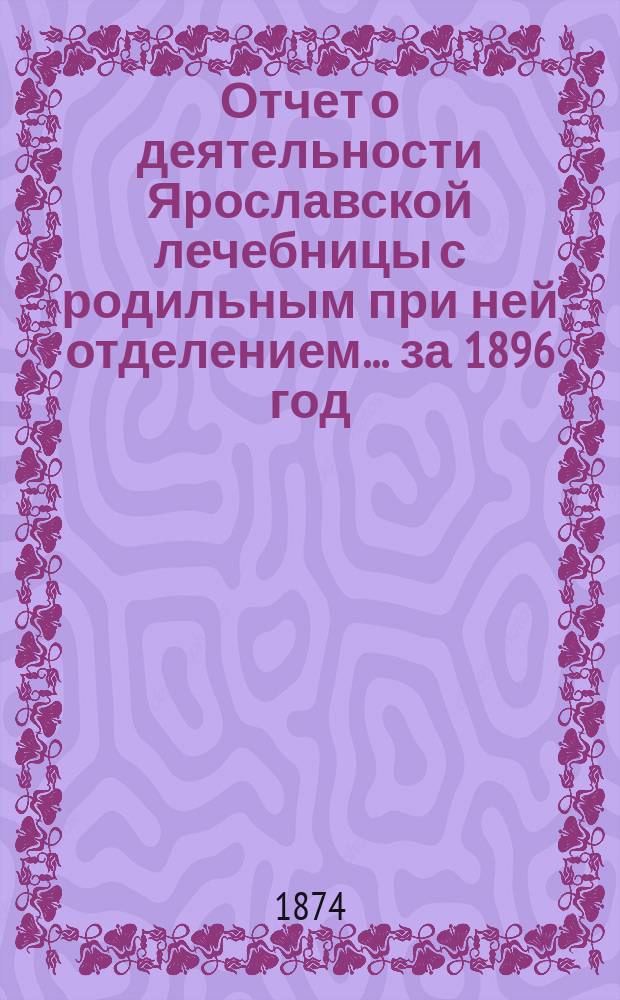 Отчет о деятельности Ярославской лечебницы с родильным при ней отделением... за 1896 год