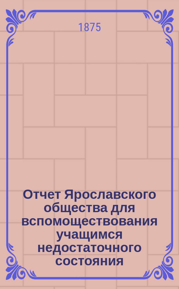 Отчет Ярославского общества для вспомоществования учащимся недостаточного состояния... ... с 1-го сентября 1874 года по 1-е сентября 1875 года